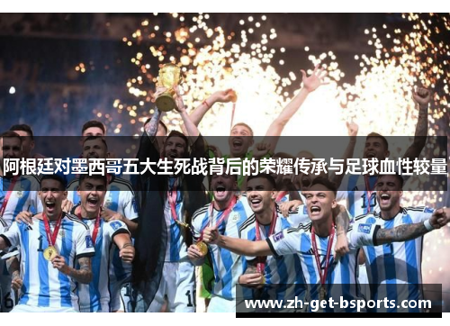 阿根廷对墨西哥五大生死战背后的荣耀传承与足球血性较量