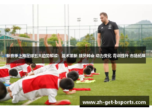 新赛季上海足球五大趋势解读：战术革新 球员转会 动力变化 青训提升 市场拓展