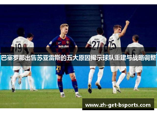 巴塞罗那出售苏亚雷斯的五大原因揭示球队重建与战略调整