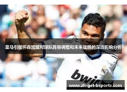 皇马引援怀森加盟对球队阵容调整和未来战略的深远影响分析