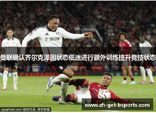 曼联确认齐尔克泽因状态低迷进行额外训练提升竞技状态